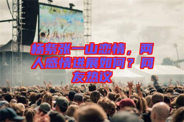 楊紫張一山戀情，兩人感情進(jìn)展如何？網(wǎng)友熱議