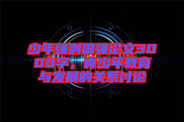 少年強(qiáng)則國(guó)強(qiáng)論文3000字，青少年教育與發(fā)展的關(guān)系討論