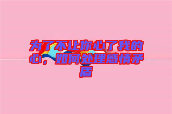 為了不讓你心了我的心，如何處理感情矛盾