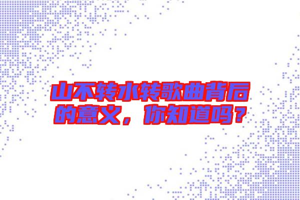 山不轉(zhuǎn)水轉(zhuǎn)歌曲背后的意義，你知道嗎？
