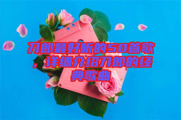 刀郎最好聽的50首歌，詳細(xì)介紹刀郎的經(jīng)典歌曲