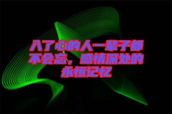 入了心的人一輩子都不會忘，感情深處的永恒記憶