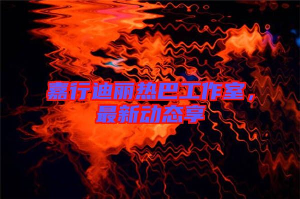 嘉行迪麗熱巴工作室，最新動態(tài)享