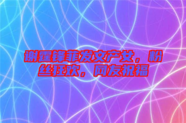 謝霆鋒菲發(fā)文產(chǎn)女，粉絲狂歡，網(wǎng)友祝福