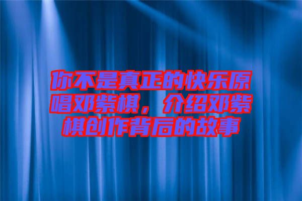你不是真正的快樂原唱鄧紫棋，介紹鄧紫棋創(chuàng)作背后的故事
