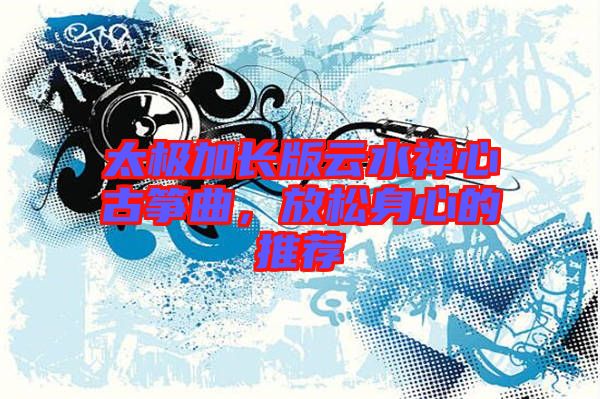 太極加長版云水禪心古箏曲，放松身心的推薦