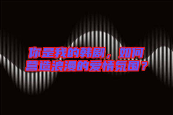 你是我的韓劇，如何營造浪漫的愛情氛圍？