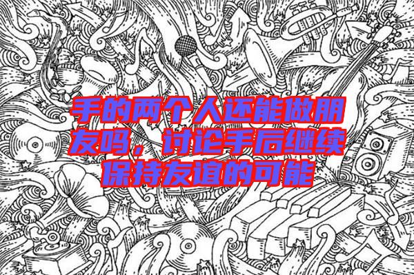 手的兩個(gè)人還能做朋友嗎，討論手后繼續(xù)保持友誼的可能