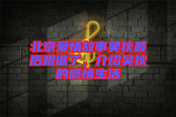北京愛情故事吳狄最后跟誰了，介紹吳狄的感情生活
