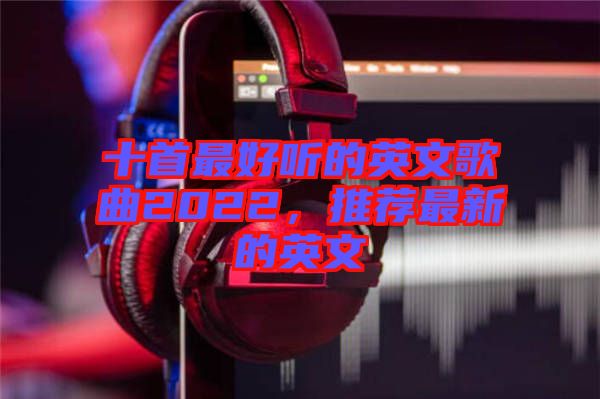 十首最好聽的英文歌曲2022，推薦最新的英文