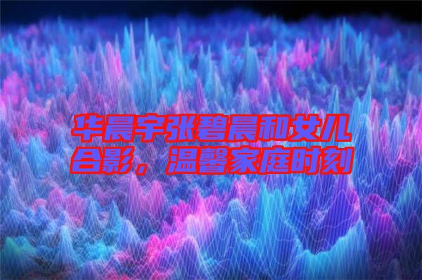 華晨宇張碧晨和女兒合影，溫馨家庭時(shí)刻