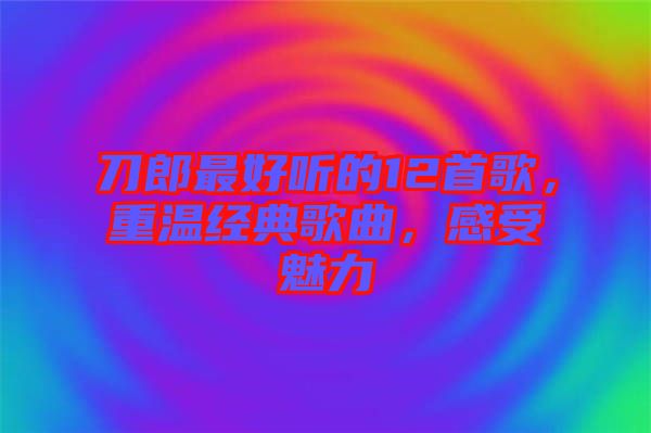 刀郎最好聽的12首歌，重溫經(jīng)典歌曲，感受魅力