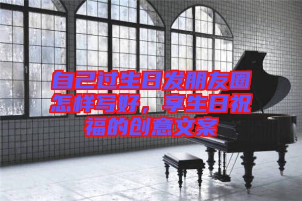 自己過生日發(fā)朋友圈怎樣寫好，享生日祝福的創(chuàng)意文案