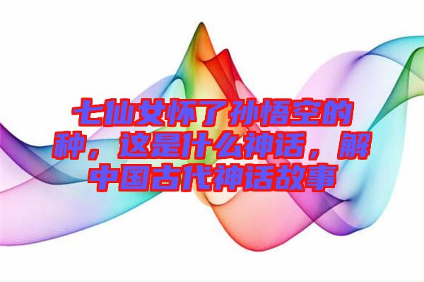 七仙女懷了孫悟空的種，這是什么神話，解中國古代神話故事