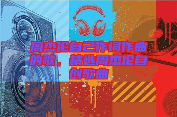 周杰倫自己作詞作曲的歌，精選周杰倫自創(chuàng)歌曲