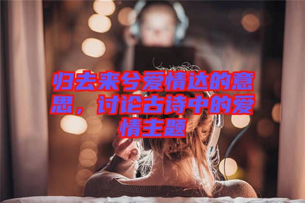 歸去來(lái)兮愛(ài)情達(dá)的意思，討論古詩(shī)中的愛(ài)情主題