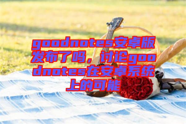 goodnotes安卓版發(fā)布了嗎，討論goodnotes在安卓系統(tǒng)上的可能