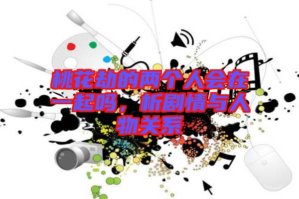 桃花劫的兩個(gè)人會(huì)在一起嗎，析劇情與人物關(guān)系
