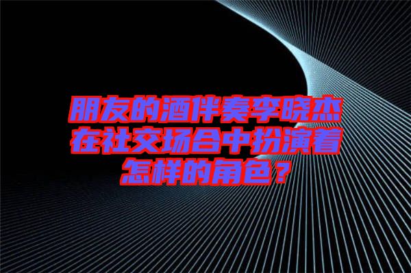 朋友的酒伴奏李曉杰在社交場(chǎng)合中扮演著怎樣的角色？