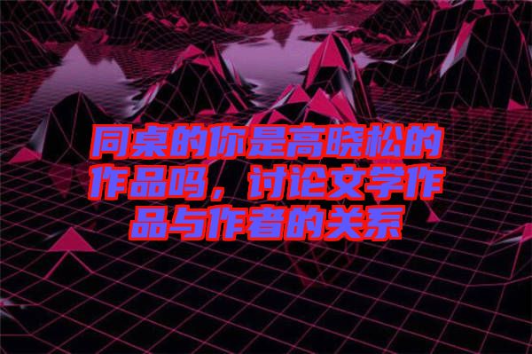 同桌的你是高曉松的作品嗎，討論文學(xué)作品與作者的關(guān)系