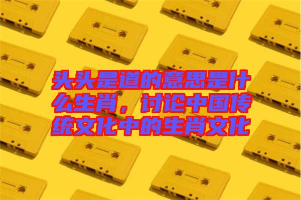 頭頭是道的意思是什么生肖，討論中國傳統(tǒng)文化中的生肖文化