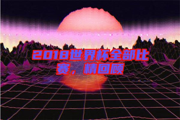 2018世界杯全部比賽，精回顧