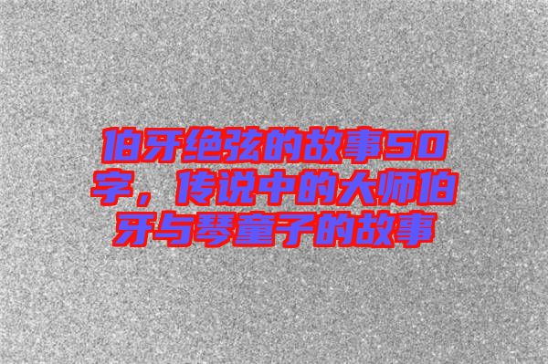 伯牙絕弦的故事50字，傳說中的大師伯牙與琴童子的故事