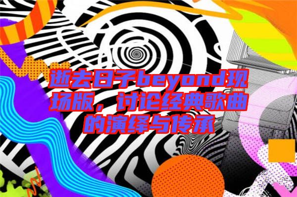 逝去日子beyond現(xiàn)場(chǎng)版，討論經(jīng)典歌曲的演繹與傳承