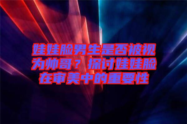 娃娃臉男生是否被視為帥哥？探討娃娃臉在審美中的重要性