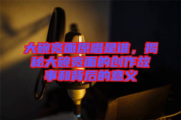 大碗寬面原唱是誰，揭秘大碗寬面的創(chuàng)作故事和背后的意義