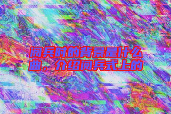 閱兵時的背景是什么曲，介紹閱兵式上的