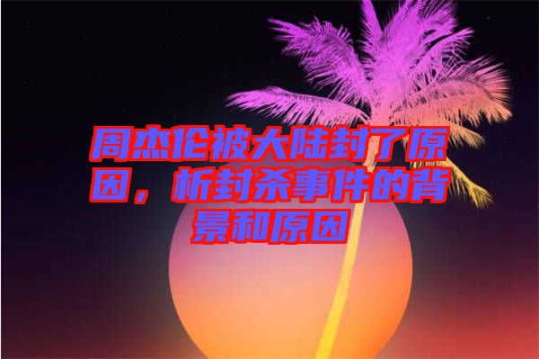 周杰倫被大陸封了原因，析封殺事件的背景和原因