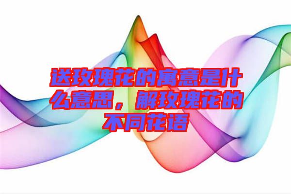 送玫瑰花的寓意是什么意思，解玫瑰花的不同花語(yǔ)