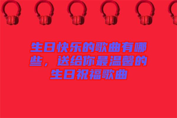 生日快樂的歌曲有哪些，送給你最溫馨的生日祝福歌曲