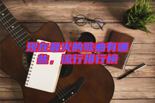 現(xiàn)在最火的歌曲有哪些，流行排行榜