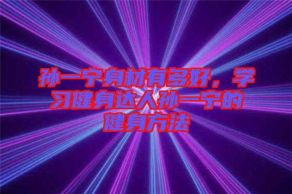 孫一寧身材有多好，學(xué)習(xí)健身達(dá)人孫一寧的健身方法