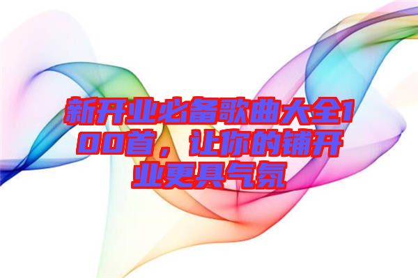 新開業(yè)必備歌曲大全100首，讓你的鋪開業(yè)更具氣氛