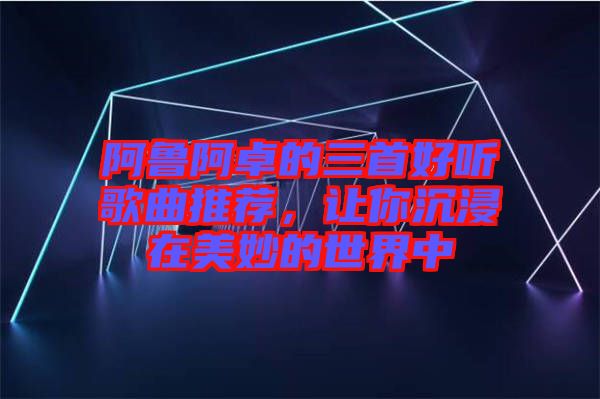 阿魯阿卓的三首好聽歌曲推薦，讓你沉浸在美妙的世界中