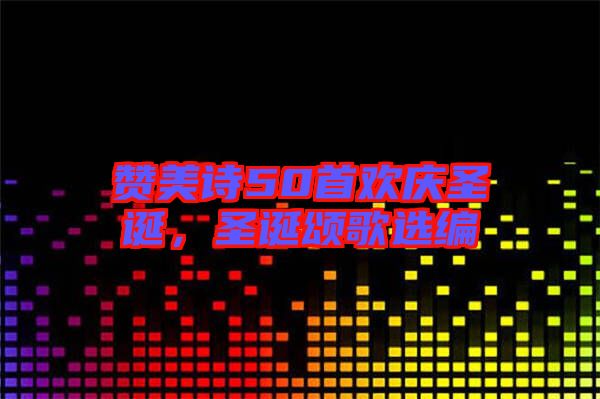 贊美詩50首歡慶圣誕，圣誕頌歌選編