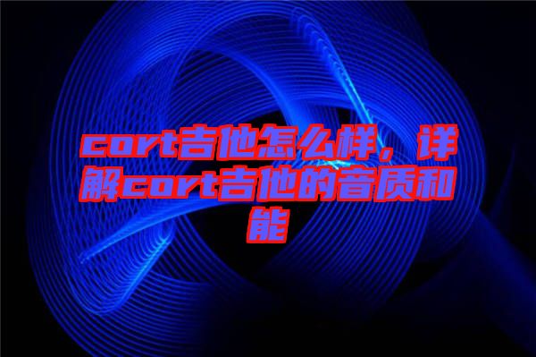 cort吉他怎么樣，詳解cort吉他的音質(zhì)和能