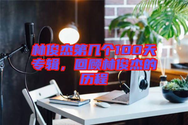 林俊杰第幾個(gè)100天專輯，回顧林俊杰的歷程