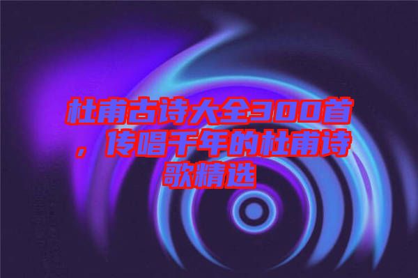杜甫古詩大全300首，傳唱千年的杜甫詩歌精選