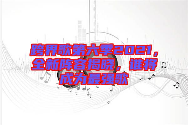 跨界歌第六季2021，全新陣容揭曉，誰(shuí)將成為最強(qiáng)歌