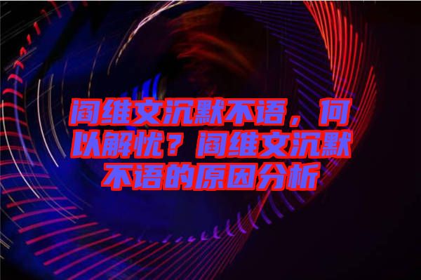 閻維文沉默不語，何以解憂？閻維文沉默不語的原因分析