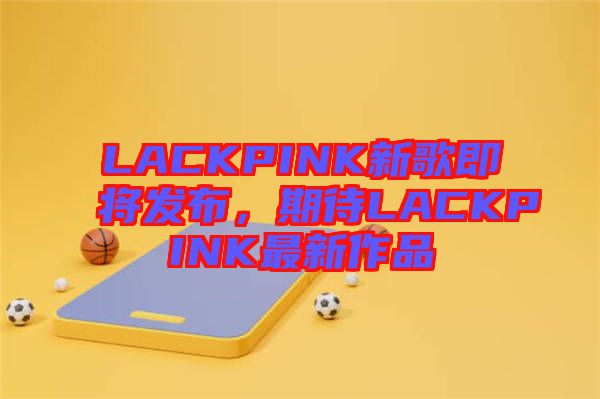 LACKPINK新歌即將發(fā)布，期待LACKPINK最新作品
