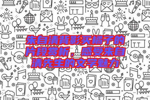 朱自清背影買(mǎi)橘子的片段賞析，感受朱自清先生的文學(xué)魅力