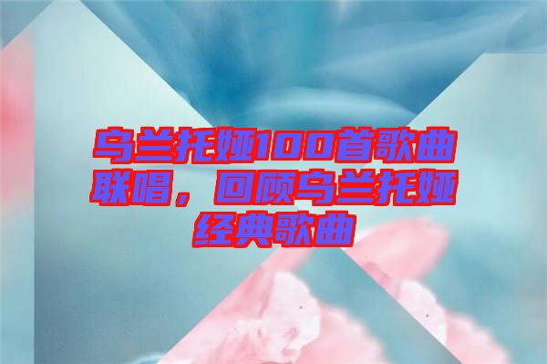 烏蘭托婭100首歌曲聯(lián)唱，回顧烏蘭托婭經(jīng)典歌曲