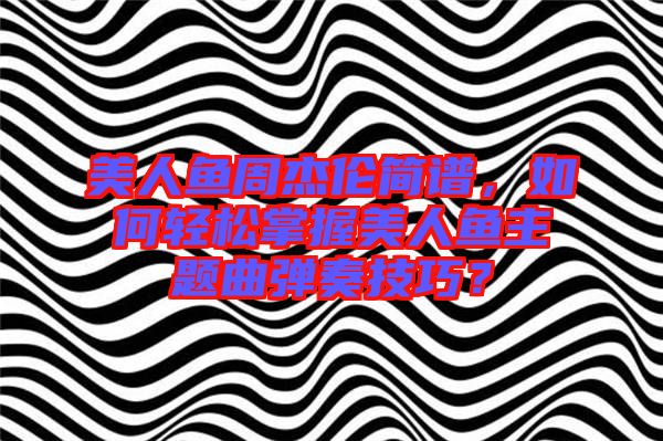 美人魚周杰倫簡譜，如何輕松掌握美人魚主題曲彈奏技巧？