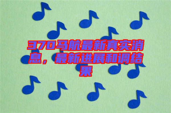 370馬航最新真實(shí)消息，最新進(jìn)展和調(diào)結(jié)果
