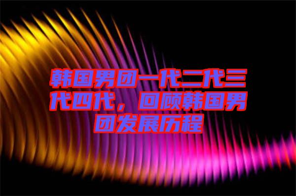 韓國(guó)男團(tuán)一代二代三代四代，回顧韓國(guó)男團(tuán)發(fā)展歷程